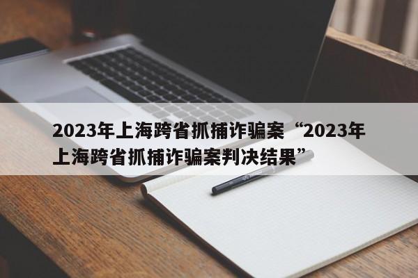 2023年上海跨省抓捕诈骗案“2023年上海跨省抓捕诈骗案判决结果”